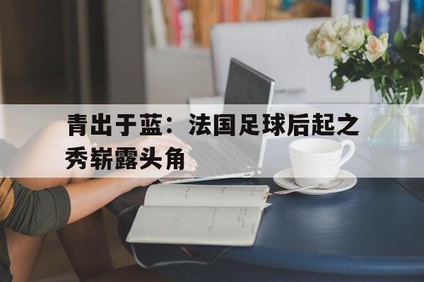 青出于蓝：法国足球后起之秀崭露头角的简单介绍